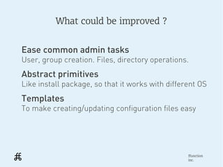 What could be improved ?


Ease common admin tasks
User, group creation. Files, directory operations.
Abstract primitives
Like install package, so that it works with different OS
Templates
To make creating/updating configuration files easy




                                                  ffunction
                                                  inc.
 