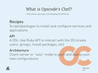 What is Opscode's Chef?
           http://wiki.opscode.com/display/chef/Home


Recipes
Scripts/packages to install and configure services and
applications
API
A DSL-like Ruby API to interact with the OS (create
users, groups, install packages, etc)
Architecture
Client-server or “solo” mode to push and deploy your
new configurations

                                                       ffunction
                                                       inc.
 