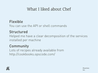 What I liked about Chef


Flexible
You can use the API or shell commands
Structured
Helped me have a clear decomposition of the services
installed per machine
Community
Lots of recipes already available from
http://cookbooks.opscode.com/



                                                ffunction
                                                inc.
 