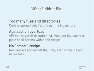 What I didn't like


Too many files and directories
Code is spread out, hard to get the big picture
Abstraction overload
API not very well documented, frequent fall backs to
plain shell scripts within the recipe
No “smart” recipe
Recipes are applied all the time, even when it's not
necessary


                                                  ffunction
                                                  inc.
 