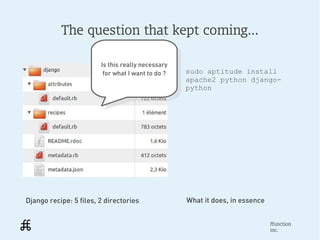 The question that kept coming...

                        Is this really necessary
                          Is this really necessary
                         for what I want to do ?     sudo aptitude install
                           for what I want to do ?   apache2 python django-
                                                     python




Django recipe: 5 files, 2 directories                What it does, in essence


                                                                                ffunction
                                                                                inc.
 