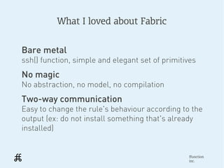 What I loved about Fabric


Bare metal
ssh() function, simple and elegant set of primitives
No magic
No abstraction, no model, no compilation
Two-way communication
Easy to change the rule's behaviour according to the
output (ex: do not install something that's already
installed)


                                                 ffunction
                                                 inc.
 