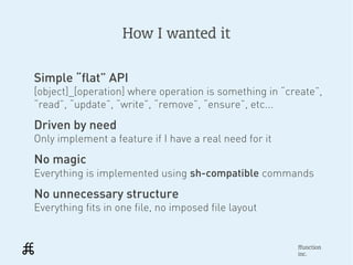 How I wanted it


Simple “flat” API
[object]_[operation] where operation is something in “create”,
“read”, “update”, “write”, “remove”, “ensure”, etc...
Driven by need
Only implement a feature if I have a real need for it
No magic
Everything is implemented using sh-compatible commands
No unnecessary structure
Everything fits in one file, no imposed file layout


                                                        ffunction
                                                        inc.
 