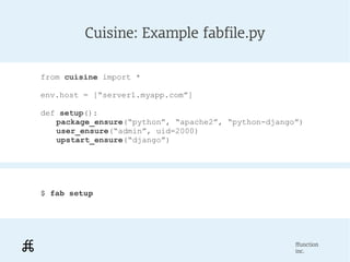 Cuisine: Example fabfile.py

from cuisine import *

env.host = [“server1.myapp.com”]

def setup():
   package_ensure(“python”, “apache2”, “python-django”)
   user_ensure(“admin”, uid=2000)
   upstart_ensure(“django”)




$ fab setup




                                                     ffunction
                                                     inc.
 