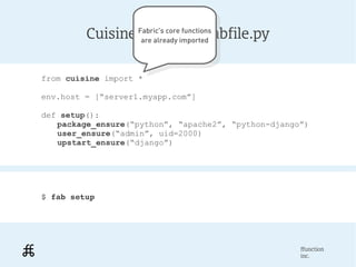 Cuisine:Fabric's coreimportedfabfile.py
                   Example     functions
                  Fabric's core functions
                  are already
                        are already imported



from cuisine import *

env.host = [“server1.myapp.com”]

def setup():
   package_ensure(“python”, “apache2”, “python-django”)
   user_ensure(“admin”, uid=2000)
   upstart_ensure(“django”)




$ fab setup




                                                     ffunction
                                                     inc.
 