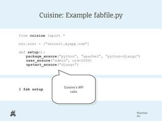 Cuisine: Example fabfile.py

from cuisine import *

env.host = [“server1.myapp.com”]

def setup():
   package_ensure(“python”, “apache2”, “python-django”)
   user_ensure(“admin”, uid=2000)
   upstart_ensure(“django”)




                    Cuisine's API
$ fab setup          Cuisine's API
                        calls
                         calls




                                                     ffunction
                                                     inc.
 
