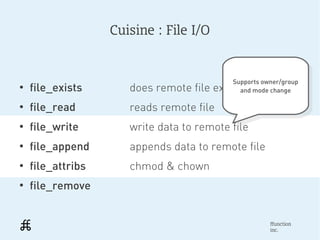 Cuisine : File I/O


                                           Supports owner/group
●
    file_exists       does remote file exists?
                                            Supports owner/group
                                             and mode change
                                              and mode change
●
    file_read         reads remote file
●
    file_write        write data to remote file
●
    file_append       appends data to remote file
●
    file_attribs      chmod & chown
●
    file_remove


                                                      ffunction
                                                      inc.
 