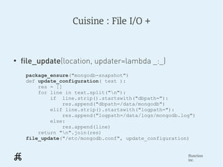Cuisine : File I/O +



●
    file_update(location, updater=lambda _:_)
     package_ensure("mongodb-snapshot")
     def update_configuration( text ):
         res = []
         for line in text.split("n"):
             if line.strip().startswith("dbpath="):
                 res.append("dbpath=/data/mongodb")
             elif line.strip().startswith("logpath="):
                 res.append("logpath=/data/logs/mongodb.log")
             else:
                 res.append(line)
         return "n".join(res)
     file_update("/etc/mongodb.conf", update_configuration)


                                                          ffunction
                                                          inc.
 