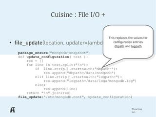 Cuisine : File I/O +


                                               This replaces the values for
                                                This replaces the values for
●
    file_update(location, updater=lambda _:_)     configuration entries
                                                    configuration entries
                                                   dbpath and logpath
                                                     dbpath and logpath
     package_ensure("mongodb-snapshot")
     def update_configuration( text ):
         res = []
         for line in text.split("n"):
             if line.strip().startswith("dbpath="):
                 res.append("dbpath=/data/mongodb")
             elif line.strip().startswith("logpath="):
                 res.append("logpath=/data/logs/mongodb.log")
             else:
                 res.append(line)
         return "n".join(res)
     file_update("/etc/mongodb.conf", update_configuration)


                                                               ffunction
                                                               inc.
 