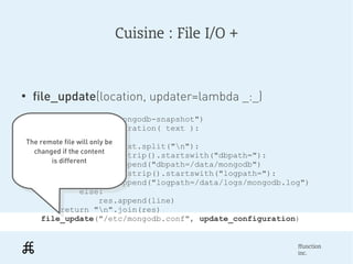 Cuisine : File I/O +



●
     file_update(location, updater=lambda _:_)
        package_ensure("mongodb-snapshot")
        def update_configuration( text ):
               res = []
    The remote file will only be
     The remote file line in text.split("n"):
               for will only be
      changed if the content
       changed if the content
                      if line.strip().startswith("dbpath="):
           is different
             is different res.append("dbpath=/data/mongodb")
                      elif line.strip().startswith("logpath="):
                            res.append("logpath=/data/logs/mongodb.log")
                      else:
                            res.append(line)
               return "n".join(res)
        file_update("/etc/mongodb.conf", update_configuration)


                                                                     ffunction
                                                                     inc.
 