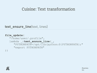 Cuisine: Text transformation



text_ensure_line(text, lines)

file_update(
   "/home/user/.profile",
   lambda _:text_ensure_line(_,
      "PYTHONPATH=/opt/lib/python:${PYTHONPATH};"
      "export PYTHONPATH"
))




                                                ffunction
                                                inc.
 