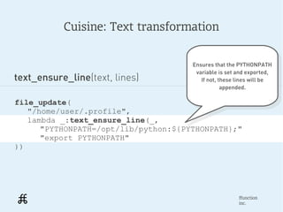 Cuisine: Text transformation


                                      Ensures that the PYTHONPATH
                                       Ensures that the PYTHONPATH
                                       variable is set and exported,
text_ensure_line(text, lines)           variable is set and exported,
                                         If not, these lines will be
                                           If not, these lines will be
                                                  appended.
                                                    appended.

file_update(
   "/home/user/.profile",
   lambda _:text_ensure_line(_,
      "PYTHONPATH=/opt/lib/python:${PYTHONPATH};"
      "export PYTHONPATH"
))




                                                       ffunction
                                                       inc.
 
