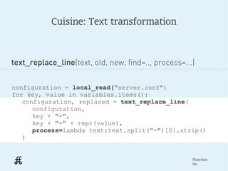 Cuisine: Text transformation



text_replace_line(text, old, new, find=.., process=...)


configuration = local_read("server.conf")
for key, value in variables.items():
   configuration, replaced = text_replace_line(
      configuration,
      key + "=",
      key + "=" + repr(value),
      process=lambda text:text.split("=")[0].strip()
   )


                                                      ffunction
                                                      inc.
 