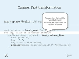Cuisine: Text transformation


                                   Replaces lines that look like
                                    Replaces lines that look like
                                         VARIABLE=VALUE
text_replace_line(text, old, new, find=.., process=...)
                                          VARIABLE=VALUE
                                  with the actual values from the
                                   with the actual values from the
                                        variables dictionary.
                                         variables dictionary.


configuration = local_read("server.conf")
for key, value in variables.items():
   configuration, replaced = text_replace_line(
      configuration,
      key + "=",
      key + "=" + repr(value),
      process=lambda text:text.split("=")[0].strip()
   )


                                                                 ffunction
                                                                 inc.
 