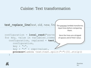 Cuisine: Text transformation



text_replace_line(text, old, new, find=..,process lambda transforms
                                      The process=...)
                                       The process lambda transforms
                                             input lines before comparing
                                              input lines before comparing
                                                         them.
                                                          them.
configuration = local_read("server.conf")lines are stripped
                                     Here the
                                      Here the lines are stripped
for key, value in variables.items(): of spaces and of their value.
                                    of spaces and of their value.
   configuration, replaced = text_replace_line(
      configuration,
      key + "=",
      key + "=" + repr(value),
      process=lambda text:text.split("=")[0].strip()
   )


                                                                   ffunction
                                                                   inc.
 