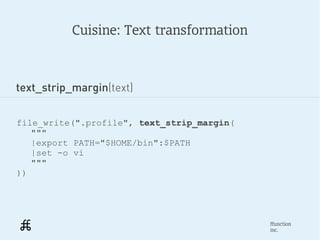 Cuisine: Text transformation



text_strip_margin(text)


file_write(".profile", text_strip_margin(
   """
   |export PATH="$HOME/bin":$PATH
   |set -o vi
   """
))




                                            ffunction
                                            inc.
 