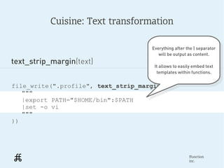 Cuisine: Text transformation

                                     Everything after the | separator
                                      Everything after the | separator
                                        will be output as content.
                                         will be output as content.
text_strip_margin(text)               It allows to easily embed text
                                        It allows to easily embed text
                                       templates within functions.
                                         templates within functions.

file_write(".profile", text_strip_margin(
   """
   |export PATH="$HOME/bin":$PATH
   |set -o vi
   """
))




                                                        ffunction
                                                        inc.
 