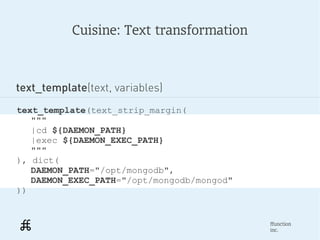 Cuisine: Text transformation



text_template(text, variables)
text_template(text_strip_margin(
   """
   |cd ${DAEMON_PATH}
   |exec ${DAEMON_EXEC_PATH}
   """
), dict(
   DAEMON_PATH="/opt/mongodb",
   DAEMON_EXEC_PATH="/opt/mongodb/mongod"
))


                                            ffunction
                                            inc.
 