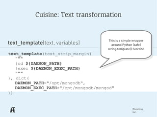 Cuisine: Text transformation


                                       This is a simple wrapper
text_template(text, variables)          This is a simple wrapper
                                         around Python (safe)
                                          around Python (safe)
                                      string.template() function
                                       string.template() function
text_template(text_strip_margin(
   """
   |cd ${DAEMON_PATH}
   |exec ${DAEMON_EXEC_PATH}
   """
), dict(
   DAEMON_PATH="/opt/mongodb",
   DAEMON_EXEC_PATH="/opt/mongodb/mongod"
))


                                                       ffunction
                                                       inc.
 