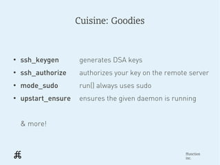 Cuisine: Goodies



●
    ssh_keygen       generates DSA keys
●
    ssh_authorize    authorizes your key on the remote server
●
    mode_sudo        run() always uses sudo
●
    upstart_ensure   ensures the given daemon is running


    & more!



                                                     ffunction
                                                     inc.
 