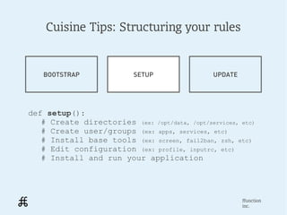 Cuisine Tips: Structuring your rules


   BOOTSTRAP               SETUP                UPDATE




def setup():
   # Create directories (ex: /opt/data, /opt/services, etc)
   # Create user/groups (ex: apps, services, etc)
   # Install base tools (ex: screen, fail2ban, zsh, etc)
   # Edit configuration (ex: profile, inputrc, etc)
   # Install and run your application




                                                         ffunction
                                                         inc.
 