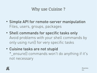 Why use Cuisine ?

●
    Simple API for remote-server manipulation
    Files, users, groups, packages
●
    Shell commands for specific tasks only
    Avoid problems with your shell commands by
    only using run() for very specific tasks
●
    Cuisine tasks are not stupid
    *_ensure() commands won't do anything if it's
    not necessary

                                             ffunction
                                             inc.
 
