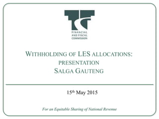 WITHHOLDING OF LES ALLOCATIONS:
PRESENTATION
SALGA GAUTENG
For an Equitable Sharing of National Revenue
15th May 2015
 