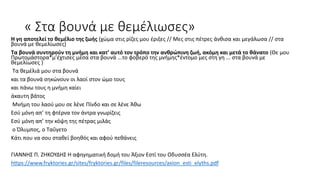 « Στα βουνά με θεμέλιωσες»
Η γη αποτελεί το θεμέλιο της ζωής (χώμα στις ρίζες μου έριξες // Μες στις πέτρες άνθισα και μεγάλωσα // στα
βουνά με θεμελίωσες)
Τα βουνά συντηρούν τη μνήμη και κατ’ αυτό τον τρόπο την ανθρώπινη ζωή, ακόμη και μετά το θάνατο (Θε μου
Πρωτομάστορα*μ’έχτισες μέσα στα βουνά ...το φοβερό της μνήμης*έντομο μες στη γη ... στα βουνά με
θεμελίωσες )
Τα θεμέλιά μου στα βουνά
και τα βουνά σηκώνουν οι λαοί στον ώμο τους
και πάνω τους η μνήμη καίει
άκαυτη βάτος
Μνήμη του λαού μου σε λένε Πίνδο και σε λένε Άθω
Εσύ μόνη απ’ τη φτέρνα τον άντρα γνωρίζεις
Εσύ μόνη απ’ την κόψη της πέτρας μιλάς
ο Όλυμπος, ο Ταΰγετο
Κάτι που να σου σταθεί βοηθός και αφού πεθάνεις
ΓΙΑΝΝΗΣ Π. ΖΗΚΟΥΔΗΣ Η αφηγηματική δομή του Άξιον Εστί του Οδυσσέα Ελύτη.
https://www.fryktories.gr/sites/fryktories.gr/files/fileresources/axion_esti_elyths.pdf
 