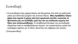 Συνεκδοχή
• Η συνεκδοχή είναι σχήμα λόγου και θεωρείται ένα από τα καλύτερα
μέσα για επίτευξη ζωηρού και πυκνού λόγου. Μας προβάλλει λόγου
χάρη ένα σημείο ή μέρος από ένα οργανικό σύνολο, κινώντας τη
φαντασία μας να συλλάβει μαζί του και τα υπόλοιπα σημεία του
όλου που αποσιωπήθηκαν. Η υποβλητική δύναμη της συνεκδοχής
εξαρτάται από το προβαλλόμενο σημείο -αν συγκεντρώνει μέσα του
κυρίαρχες σχέσεις με το όλον, δίνοντας του σφρίγος και κίνηση.
( Στουγιαννίδης)
 