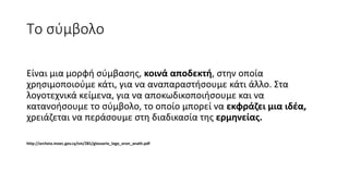 Το σύμβολο
Είναι μια μορφή σύμβασης, κοινά αποδεκτή, στην οποία
χρησιμοποιούμε κάτι, για να αναπαραστήσουμε κάτι άλλο. Στα
λογοτεχνικά κείμενα, για να αποκωδικοποιήσουμε και να
κατανοήσουμε το σύμβολο, το οποίο μπορεί να εκφράζει μια ιδέα,
χρειάζεται να περάσουμε στη διαδικασία της ερμηνείας.
http://archeia.moec.gov.cy/sm/281/glossario_logo_oron_anath.pdf
 