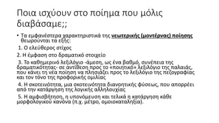 Ποια ισχύουν στο ποίημα που μόλις
διαβάσαμε;;
• Τα εμφανέστερα χαρακτηριστικά της νεωτερικής (μοντέρνας) ποίησης
θεωρούνται τα εξής:
1. Ο ελεύθερος στίχος
2. Η έμφαση στο δραματικό στοιχείο
3. Το καθημερινό λεξιλόγιο -άμεση, ως ένα βαθμό, συνέπεια της
δραματικότητας- σε αντίθεση προς το «ποιητικό» λεξιλόγιο της παλαιάς,
που κάνει τη νέα ποίηση να πλησιάζει προς το λεξιλόγιο της πεζογραφίας
και τον τόνο της προφορικής ομιλίας
4. Η σκοτεινότητα, μια σκοτεινότητα διανοητικής φύσεως, που απορρέει
από την κατάργηση της λογικής αλληλουχίας
5. Η αμφισβήτηση, η υπονόμευση και τελικά η κατάργηση κάθε
μορφολογικού κανόνα (π.χ. μέτρο, ομοιοκαταληξία).
 