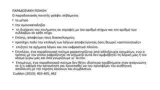ΠΑΡΑΔΟΣΙΑΚΗ ΠΟΙΗΣΗ
Ο παραδοσιακός ποιητής γράφει σεβόμενος
• το μέτρο
• την ομοιοκαταληξία
• τη διαίρεση του ποιήματος σε στροφές με ίσο αριθμό στίχων και τον αριθμό των
συλλαβών σε κάθε στίχο.
• Επίσης, αποφεύγει τους διασκελισμούς.
• προσέχει πολύ την επιλογή των λέξεων αποφεύγοντας όσες θεωρεί «αντιποιητικές»
• επιζητεί τα σχήματα λόγου και τον εκφραστικό πλούτο.
• Επιπλέον, ένα παραδοσιακό ποίημα χαρακτηρίζεται από αλληλουχία νοημάτων, ενώ ο
τρόπος με τον οποίο εκφράζονται τα νοήματα αυτά δεν αμφισβητεί τη λογική μας ή τον
κόσμο γύρω μας και όσα γνωρίζουμε γι’ αυτόν.
• Επομένως, ένα παραδοσιακό ποίημα δεν θέτει ιδιαίτερα προβλήματα στον αναγνώστη
σε ό,τι αφορά την κατανόηση και προσπαθεί να του προσφέρει την αισθητική
απόλαυση με την τήρηση κανόνων και συμβάσεων.
Cuddon (2010): 403-405, 442
 