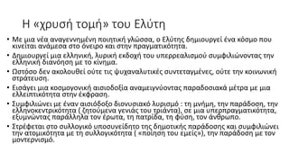 Η «χρυσή τομή» του Ελύτη
• Με μια νέα αναγεννημένη ποιητική γλώσσα, ο Ελύτης δημιουργεί ένα κόσμο που
κινείται ανάμεσα στο όνειρο και στην πραγματικότητα.
• Δημιουργεί μια ελληνική, λυρική εκδοχή του υπερρεαλισμού συμφιλιώνοντας την
ελληνική διανόηση με το κίνημα.
• Ωστόσο δεν ακολουθεί ούτε τις ψυχαναλυτικές συντεταγμένες, ούτε την κοινωνική
στράτευση.
• Εισάγει μια κοσμογονική αισιοδοξία αναμειγνύοντας παραδοσιακά μέτρα με μια
ελλειπτικότητα στην έκφραση.
• Συμφιλιώνει με έναν αισιόδοξο διονυσιακό λυρισμό : τη μνήμη, την παράδοση, την
ελληνοκεντρικότητα ( ζητούμενα γενιάς του τριάντα), σε μια υπερπραγματικότητα,
εξυμνώντας παράλληλα τον έρωτα, τη πατρίδα, τη φύση, τον άνθρωπο.
• Στρέφεται στο συλλογικό υποσυνείδητο της δημοτικής παράδοσης και συμφιλιώνει
την ατομικότητα με τη συλλογικότητα ( «ποίηση του εμείς»), την παράδοση με τον
μοντερνισμό.
 