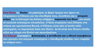 Στον Ελύτη τις θυσίες, τα μαρτύρια, το βαρύ τίμημα που έχουν να
πληρώσουν οι Έλληνες για την ελευθερία τους, συνοδεύει και η ιστορική
μνήμη και το ξύπνημά της.Επίσης υπάρχει η παρουσία του Θεού, τον οποίο
το ποιητικό υποκείμενο επικαλείται. Ο Θεός στερεώνει τους Έλληνες στα
στέρεα και αμετακίνητα βουνά, οι Έλληνες είναι κάτι γι’αυτόν πολύ
αγαπημένο, «ο περιούσιος λαός του Θεού». Αυτά είναι που δίνουν ελπίδα
αλλά και νόημα στη θυσία των αγωνιζομένων.
Στο Σολωμό κυριαρχεί η φιλοπατρία, η αυτοθυσία και η εθνική περηφάνεια
που γεννούν στο ποιητικό υποκείμενο « ελευθεριάς ελπίδα» που «ταράζει
τα σπάχνα του».
 