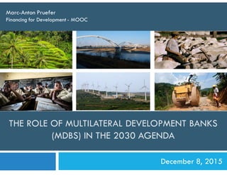 THE ROLE OF MULTILATERAL DEVELOPMENT BANKS
(MDBS) IN THE 2030 AGENDA
Marc-Anton Pruefer
Financing for Development - MOOC
December 8, 2015
 