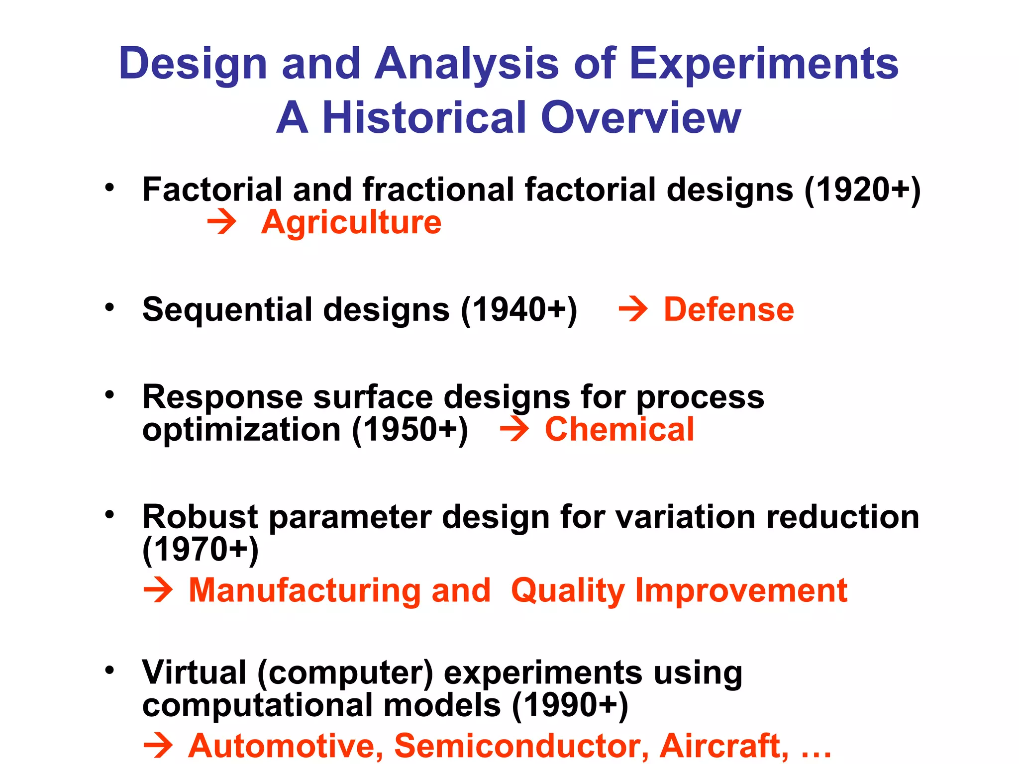 Design and Analysis of Experiments
A Historical Overview
• Factorial and fractional factorial designs (1920+)
 Agriculture
• Sequential designs (1940+)  Defense
• Response surface designs for process
optimization (1950+)  Chemical
• Robust parameter design for variation reduction
(1970+)
 Manufacturing and Quality Improvement
• Virtual (computer) experiments using
computational models (1990+)
 Automotive, Semiconductor, Aircraft, …
 