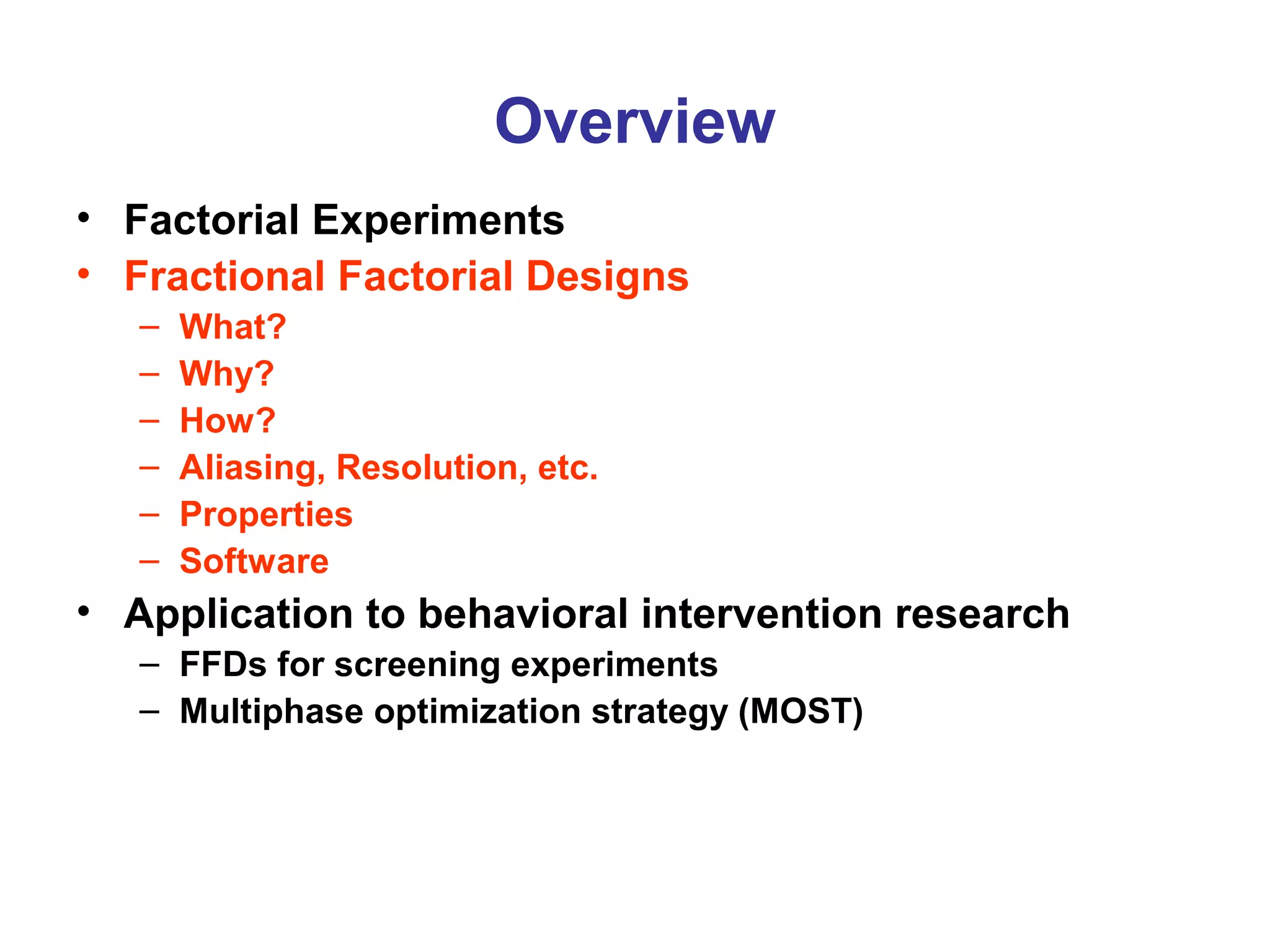 Overview
• Factorial Experiments
• Fractional Factorial Designs
– What?
– Why?
– How?
– Aliasing, Resolution, etc.
– Properties
– Software
• Application to behavioral intervention research
– FFDs for screening experiments
– Multiphase optimization strategy (MOST)
 