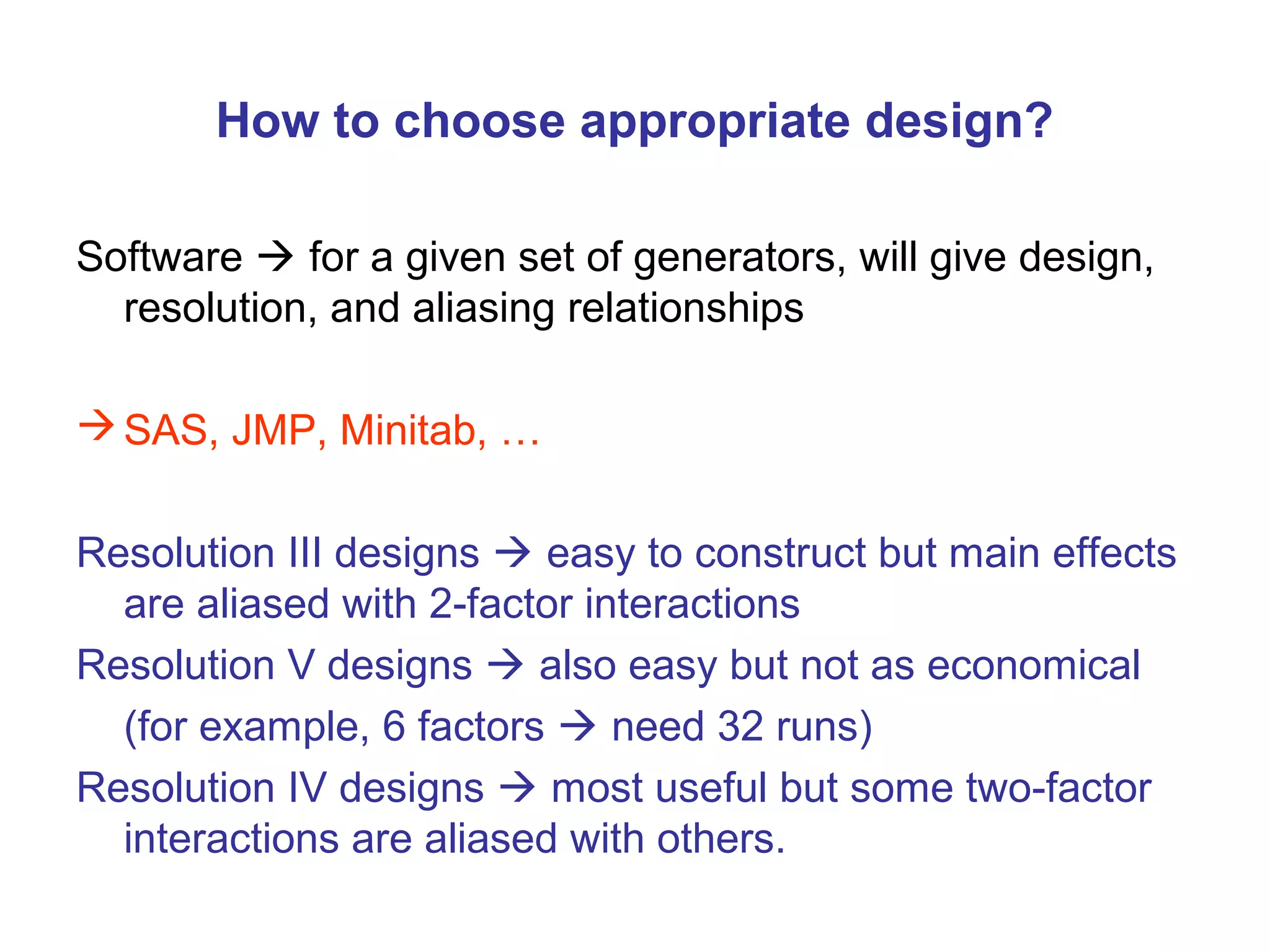 How to choose appropriate design?
Software  for a given set of generators, will give design,
resolution, and aliasing relationships
SAS, JMP, Minitab, …
Resolution III designs  easy to construct but main effects
are aliased with 2-factor interactions
Resolution V designs  also easy but not as economical
(for example, 6 factors  need 32 runs)
Resolution IV designs  most useful but some two-factor
interactions are aliased with others.
 