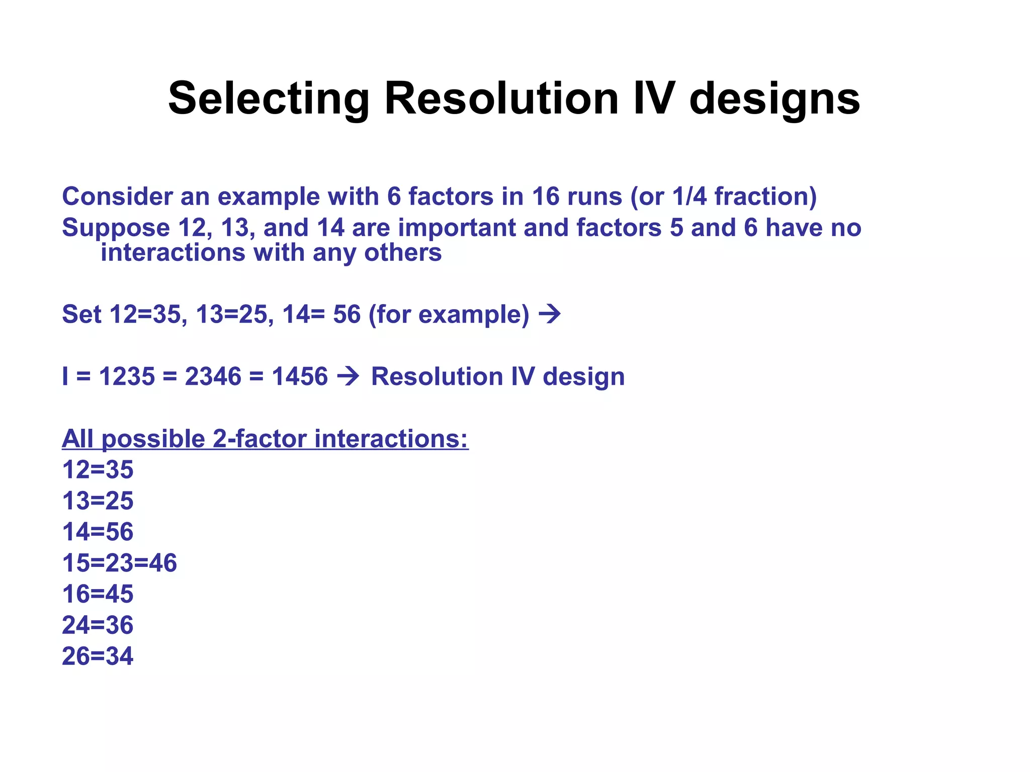 Selecting Resolution IV designs
Consider an example with 6 factors in 16 runs (or 1/4 fraction)
Suppose 12, 13, and 14 are important and factors 5 and 6 have no
interactions with any others
Set 12=35, 13=25, 14= 56 (for example) 
I = 1235 = 2346 = 1456  Resolution IV design
All possible 2-factor interactions:
12=35
13=25
14=56
15=23=46
16=45
24=36
26=34
 