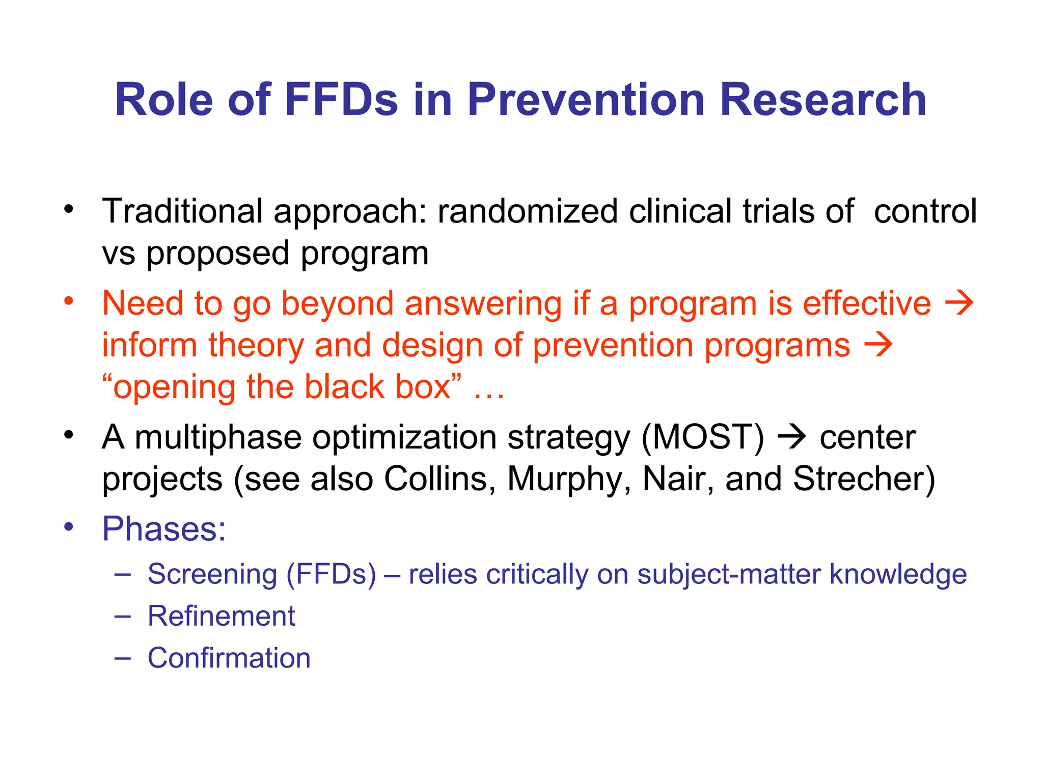 Role of FFDs in Prevention Research
• Traditional approach: randomized clinical trials of control
vs proposed program
• Need to go beyond answering if a program is effective 
inform theory and design of prevention programs 
“opening the black box” …
• A multiphase optimization strategy (MOST)  center
projects (see also Collins, Murphy, Nair, and Strecher)
• Phases:
– Screening (FFDs) – relies critically on subject-matter knowledge
– Refinement
– Confirmation
 