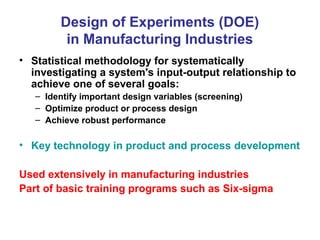 Design of Experiments (DOE)
in Manufacturing Industries
• Statistical methodology for systematically
investigating a system's input-output relationship to
achieve one of several goals:
– Identify important design variables (screening)
– Optimize product or process design
– Achieve robust performance
• Key technology in product and process development
Used extensively in manufacturing industries
Part of basic training programs such as Six-sigma
 