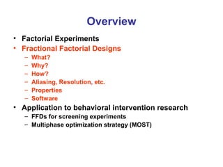 Overview
• Factorial Experiments
• Fractional Factorial Designs
– What?
– Why?
– How?
– Aliasing, Resolution, etc.
– Properties
– Software
• Application to behavioral intervention research
– FFDs for screening experiments
– Multiphase optimization strategy (MOST)
 