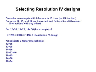 Selecting Resolution IV designs
Consider an example with 6 factors in 16 runs (or 1/4 fraction)
Suppose 12, 13, and 14 are important and factors 5 and 6 have no
interactions with any others
Set 12=35, 13=25, 14= 56 (for example) 
I = 1235 = 2346 = 1456  Resolution IV design
All possible 2-factor interactions:
12=35
13=25
14=56
15=23=46
16=45
24=36
26=34
 