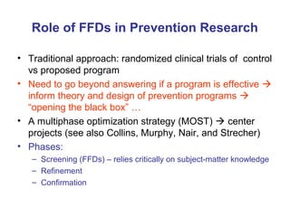 Role of FFDs in Prevention Research
• Traditional approach: randomized clinical trials of control
vs proposed program
• Need to go beyond answering if a program is effective 
inform theory and design of prevention programs 
“opening the black box” …
• A multiphase optimization strategy (MOST)  center
projects (see also Collins, Murphy, Nair, and Strecher)
• Phases:
– Screening (FFDs) – relies critically on subject-matter knowledge
– Refinement
– Confirmation
 