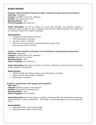 Project Details:
Project 1: PCIe Controller(Transaction Layer) verification using specman environment
Team Size: 3 Engineers
Company: LSI R&D India Pvt Ltd . Bangalore
Duration: JULY 2013 to JULY 2014.
Operating System: Unix.
Tools & Language: VCS, Specman E.
Project Description: Aim of this project is to verify PCIe controller, Pcie controller consists of
Transaction Layer and Data Link layer. Subsystem level consists of PIPE and SerDes, this is Black box
for Verification. Denali VIP is used for this project.
Responsibilities:
• Completion handling feature verification.
• Credit based feature verification.
• L0s and L1 feature verification
• AHB read and write verification attribute checking of register field
• Ordering rules of PCIe verification.
Project 2: PCIe Controller verification (Link Verification) using Specman environment
Team Size: 3 Engineers
Company: LSI R&D India Pvt Ltd . Bangalore
Duration: AUG 2014 to jan 2015.
Operating System: Unix.
Tools & Language: VCS, Specman E.
Project Description: This project is focused on Link layer verification in Specman environment as part
of PCIe controller IP development.
Responsibilities:
• LTSSM Transition like Polling compliance Loop back feature verification.
• Disable hot reset state transition verification
• PPM variation verification
Project 3: Asynchronous FIFO Design and Verification.
Team Size: 2
Company: Academic project at MCIS Manipal
Duration: August 2012 to December 2012.
Operating System: Unix.
Tools & Language: VCS and Verilog
Project Description: Aim of this project is to design synchronous FIFO with Asynchronous Comparison
this project goals to achieve synthesizable FIFO design and verifying design using normal Verilog test
bench.
Responsibilities:
• Synthesized design using Design Compiler.
• Verilog test bench written to verify design.
 