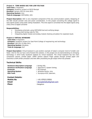 Project 4: TIME BASED ADC FOR LOW VOLTAGE
Team Size: 2 Engineers
Company: Academic project at MCIS Manipal
Duration: January 2013 to June 2013.
Operating System: Unix
Tools & Language: VIRTUOSO, VCS
Project Description: ADC is very important component of the any communication system, Designing of
the ADC should consider area and power consideration. In this project converting the voltage signal to
time signal (pulse) using pulse coding modulation. This time signal is converted into the digital signal using
(TDC) time to digital converter
Responsibilities:
• Developing schematic using VIRTUOSO tool and verifying design.
• Writing small Verilog code for TDC.
• Integrating digital module and analog module checking simulation for expected result.
Project 5: VIRTUAL KEYBOARD
Team Size: 4 Engineers
Company: Academic project for East Point College of engineering and technology
Duration: JAN 2011 to May 2011.
Operating System: Windows.
Tools & Language: ALP
Project Description: Virtual keyboard is just another example of today’s computer trend of smaller and
faster. And for this we have come forward this solution, in this project we are demonstrating an emerging
technology in which bulky keyboard replaces by virtual keyboard. The virtual keyboard has two main
component camera, printed paper. CMOS camera capture finger passes through printed paper and
transmits to AVR similar processor and then after processing we get output which key pressed
Technical Skills:
Hardware Description Language : Verilog HDL
Hardware Verification Language : Specman-E, System Verilog
Protocols : PCI-Express
Operating System : Windows Family, Unix
EDA Tools : Synopsys-VCS, specman.
Contact Details:
Mobile No : +91 8762119561
Email : devipdshetty@gmail.com
Place : Bangalore
 