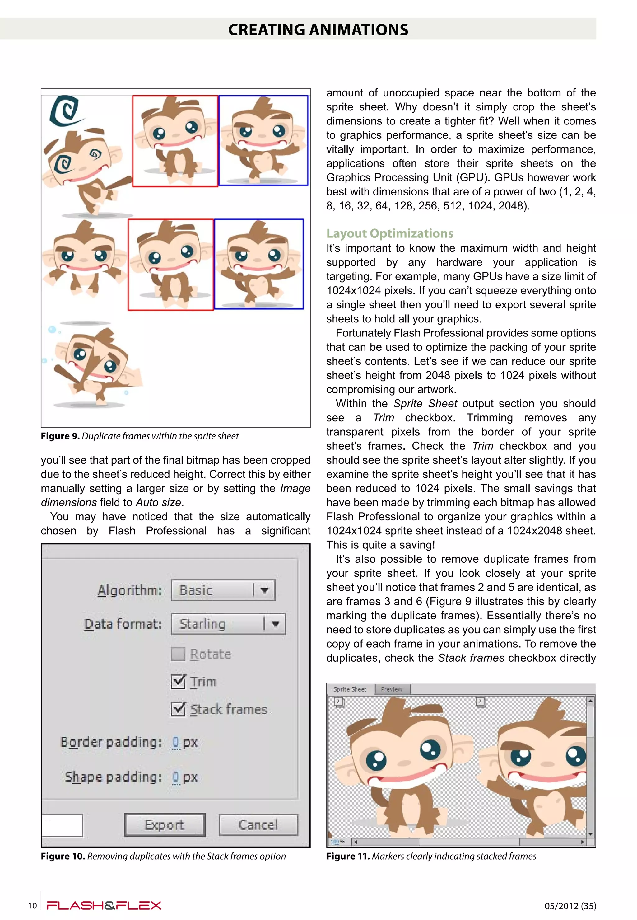 05/2012 (35)10
CREATING ANIMATIONS
you’ll see that part of the final bitmap has been cropped
due to the sheet’s reduced height. Correct this by either
manually setting a larger size or by setting the Image
dimensions field to Auto size.
You may have noticed that the size automatically
chosen by Flash Professional has a significant
amount of unoccupied space near the bottom of the
sprite sheet. Why doesn’t it simply crop the sheet’s
dimensions to create a tighter fit? Well when it comes
to graphics performance, a sprite sheet’s size can be
vitally important. In order to maximize performance,
applications often store their sprite sheets on the
Graphics Processing Unit (GPU). GPUs however work
best with dimensions that are of a power of two (1, 2, 4,
8, 16, 32, 64, 128, 256, 512, 1024, 2048).
Layout Optimizations
It’s important to know the maximum width and height
supported by any hardware your application is
targeting. For example, many GPUs have a size limit of
1024x1024 pixels. If you can’t squeeze everything onto
a single sheet then you’ll need to export several sprite
sheets to hold all your graphics.
Fortunately Flash Professional provides some options
that can be used to optimize the packing of your sprite
sheet’s contents. Let’s see if we can reduce our sprite
sheet’s height from 2048 pixels to 1024 pixels without
compromising our artwork.
Within the Sprite Sheet output section you should
see a Trim checkbox. Trimming removes any
transparent pixels from the border of your sprite
sheet’s frames. Check the Trim checkbox and you
should see the sprite sheet’s layout alter slightly. If you
examine the sprite sheet’s height you’ll see that it has
been reduced to 1024 pixels. The small savings that
have been made by trimming each bitmap has allowed
Flash Professional to organize your graphics within a
1024x1024 sprite sheet instead of a 1024x2048 sheet.
This is quite a saving!
It’s also possible to remove duplicate frames from
your sprite sheet. If you look closely at your sprite
sheet you’ll notice that frames 2 and 5 are identical, as
are frames 3 and 6 (Figure 9 illustrates this by clearly
marking the duplicate frames). Essentially there’s no
need to store duplicates as you can simply use the first
copy of each frame in your animations. To remove the
duplicates, check the Stack frames checkbox directly
Figure 9. Duplicate frames within the sprite sheet
Figure 10. Removing duplicates with the Stack frames option Figure 11. Markers clearly indicating stacked frames
 
