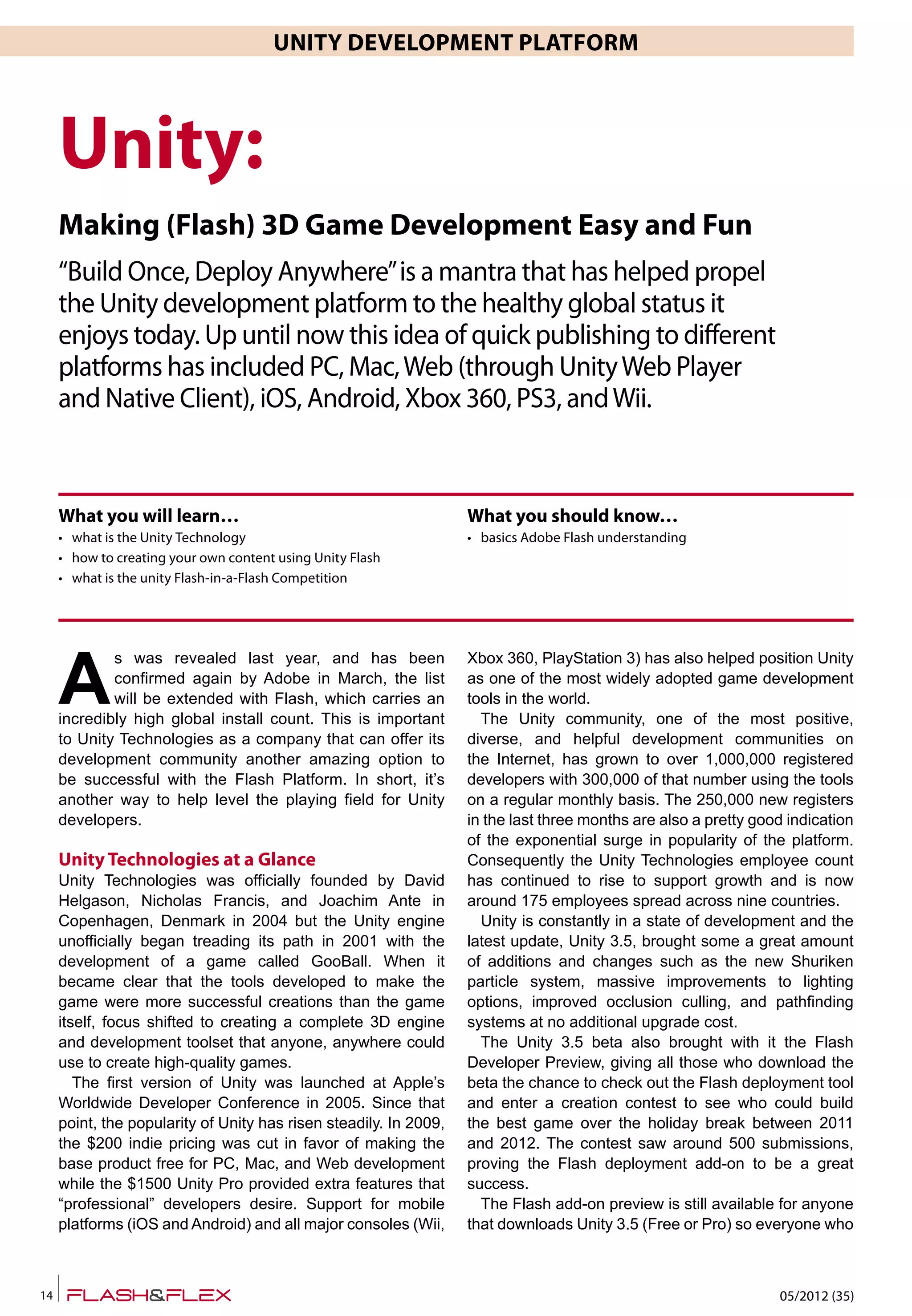 05/2012 (35)14
UNITY DEVELOPMENT PLATFORM
A
s was revealed last year, and has been
confirmed again by Adobe in March, the list
will be extended with Flash, which carries an
incredibly high global install count. This is important
to Unity Technologies as a company that can offer its
development community another amazing option to
be successful with the Flash Platform. In short, it’s
another way to help level the playing field for Unity
developers.
Unity Technologies at a Glance
Unity Technologies was officially founded by David
Helgason, Nicholas Francis, and Joachim Ante in
Copenhagen, Denmark in 2004 but the Unity engine
unofficially began treading its path in 2001 with the
development of a game called GooBall. When it
became clear that the tools developed to make the
game were more successful creations than the game
itself, focus shifted to creating a complete 3D engine
and development toolset that anyone, anywhere could
use to create high-quality games.
The first version of Unity was launched at Apple’s
Worldwide Developer Conference in 2005. Since that
point, the popularity of Unity has risen steadily. In 2009,
the $200 indie pricing was cut in favor of making the
base product free for PC, Mac, and Web development
while the $1500 Unity Pro provided extra features that
“professional” developers desire. Support for mobile
platforms (iOS and Android) and all major consoles (Wii,
Xbox 360, PlayStation 3) has also helped position Unity
as one of the most widely adopted game development
tools in the world.
The Unity community, one of the most positive,
diverse, and helpful development communities on
the Internet, has grown to over 1,000,000 registered
developers with 300,000 of that number using the tools
on a regular monthly basis. The 250,000 new registers
in the last three months are also a pretty good indication
of the exponential surge in popularity of the platform.
Consequently the Unity Technologies employee count
has continued to rise to support growth and is now
around 175 employees spread across nine countries.
Unity is constantly in a state of development and the
latest update, Unity 3.5, brought some a great amount
of additions and changes such as the new Shuriken
particle system, massive improvements to lighting
options, improved occlusion culling, and pathfinding
systems at no additional upgrade cost.
The Unity 3.5 beta also brought with it the Flash
Developer Preview, giving all those who download the
beta the chance to check out the Flash deployment tool
and enter a creation contest to see who could build
the best game over the holiday break between 2011
and 2012. The contest saw around 500 submissions,
proving the Flash deployment add-on to be a great
success.
The Flash add-on preview is still available for anyone
that downloads Unity 3.5 (Free or Pro) so everyone who
Unity:
Making (Flash) 3D Game Development Easy and Fun
“Build Once, Deploy Anywhere”is a mantra that has helped propel
the Unity development platform to the healthy global status it
enjoys today. Up until now this idea of quick publishing to different
platforms has included PC, Mac,Web (through UnityWeb Player
and Native Client), iOS, Android, Xbox 360, PS3, andWii.
What you will learn…
• what is the Unity Technology
• how to creating your own content using Unity Flash
• what is the unity Flash-in-a-Flash Competition
What you should know…
• basics Adobe Flash understanding
 