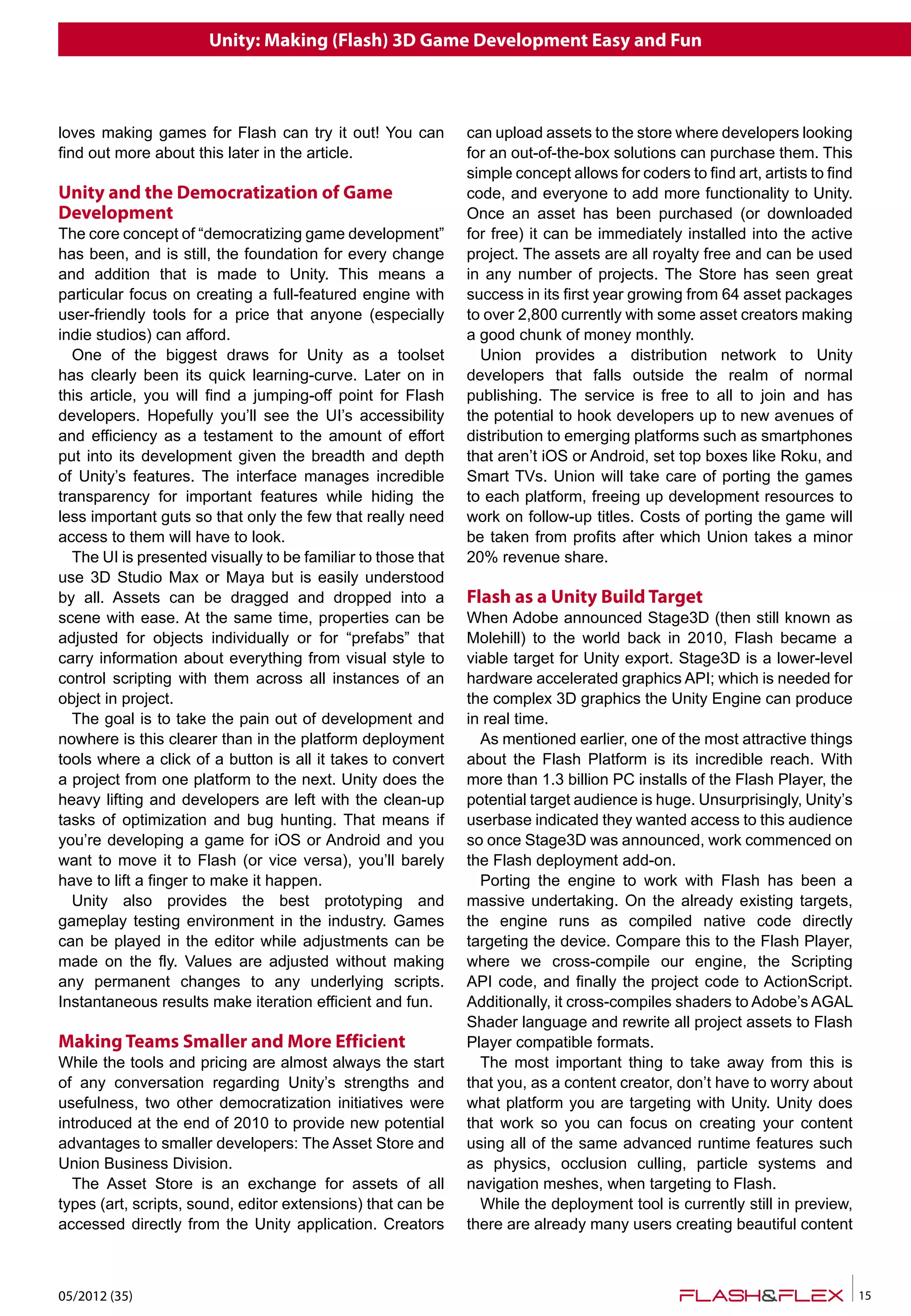 Unity: Making (Flash) 3D Game Development Easy and Fun
05/2012 (35) 15
loves making games for Flash can try it out! You can
find out more about this later in the article.
Unity and the Democratization of Game
Development
The core concept of “democratizing game development”
has been, and is still, the foundation for every change
and addition that is made to Unity. This means a
particular focus on creating a full-featured engine with
user-friendly tools for a price that anyone (especially
indie studios) can afford.
One of the biggest draws for Unity as a toolset
has clearly been its quick learning-curve. Later on in
this article, you will find a jumping-off point for Flash
developers. Hopefully you’ll see the UI’s accessibility
and efficiency as a testament to the amount of effort
put into its development given the breadth and depth
of Unity’s features. The interface manages incredible
transparency for important features while hiding the
less important guts so that only the few that really need
access to them will have to look.
The UI is presented visually to be familiar to those that
use 3D Studio Max or Maya but is easily understood
by all. Assets can be dragged and dropped into a
scene with ease. At the same time, properties can be
adjusted for objects individually or for “prefabs” that
carry information about everything from visual style to
control scripting with them across all instances of an
object in project.
The goal is to take the pain out of development and
nowhere is this clearer than in the platform deployment
tools where a click of a button is all it takes to convert
a project from one platform to the next. Unity does the
heavy lifting and developers are left with the clean-up
tasks of optimization and bug hunting. That means if
you’re developing a game for iOS or Android and you
want to move it to Flash (or vice versa), you’ll barely
have to lift a finger to make it happen.
Unity also provides the best prototyping and
gameplay testing environment in the industry. Games
can be played in the editor while adjustments can be
made on the fly. Values are adjusted without making
any permanent changes to any underlying scripts.
Instantaneous results make iteration efficient and fun.
Making Teams Smaller and More Efficient
While the tools and pricing are almost always the start
of any conversation regarding Unity’s strengths and
usefulness, two other democratization initiatives were
introduced at the end of 2010 to provide new potential
advantages to smaller developers: The Asset Store and
Union Business Division.
The Asset Store is an exchange for assets of all
types (art, scripts, sound, editor extensions) that can be
accessed directly from the Unity application. Creators
can upload assets to the store where developers looking
for an out-of-the-box solutions can purchase them. This
simple concept allows for coders to find art, artists to find
code, and everyone to add more functionality to Unity.
Once an asset has been purchased (or downloaded
for free) it can be immediately installed into the active
project. The assets are all royalty free and can be used
in any number of projects. The Store has seen great
success in its first year growing from 64 asset packages
to over 2,800 currently with some asset creators making
a good chunk of money monthly.
Union provides a distribution network to Unity
developers that falls outside the realm of normal
publishing. The service is free to all to join and has
the potential to hook developers up to new avenues of
distribution to emerging platforms such as smartphones
that aren’t iOS or Android, set top boxes like Roku, and
Smart TVs. Union will take care of porting the games
to each platform, freeing up development resources to
work on follow-up titles. Costs of porting the game will
be taken from profits after which Union takes a minor
20% revenue share.
Flash as a Unity Build Target
When Adobe announced Stage3D (then still known as
Molehill) to the world back in 2010, Flash became a
viable target for Unity export. Stage3D is a lower-level
hardware accelerated graphics API; which is needed for
the complex 3D graphics the Unity Engine can produce
in real time.
As mentioned earlier, one of the most attractive things
about the Flash Platform is its incredible reach. With
more than 1.3 billion PC installs of the Flash Player, the
potential target audience is huge. Unsurprisingly, Unity’s
userbase indicated they wanted access to this audience
so once Stage3D was announced, work commenced on
the Flash deployment add-on.
Porting the engine to work with Flash has been a
massive undertaking. On the already existing targets,
the engine runs as compiled native code directly
targeting the device. Compare this to the Flash Player,
where we cross-compile our engine, the Scripting
API code, and finally the project code to ActionScript.
Additionally, it cross-compiles shaders to Adobe’s AGAL
Shader language and rewrite all project assets to Flash
Player compatible formats.
The most important thing to take away from this is
that you, as a content creator, don’t have to worry about
what platform you are targeting with Unity. Unity does
that work so you can focus on creating your content
using all of the same advanced runtime features such
as physics, occlusion culling, particle systems and
navigation meshes, when targeting to Flash.
While the deployment tool is currently still in preview,
there are already many users creating beautiful content
 