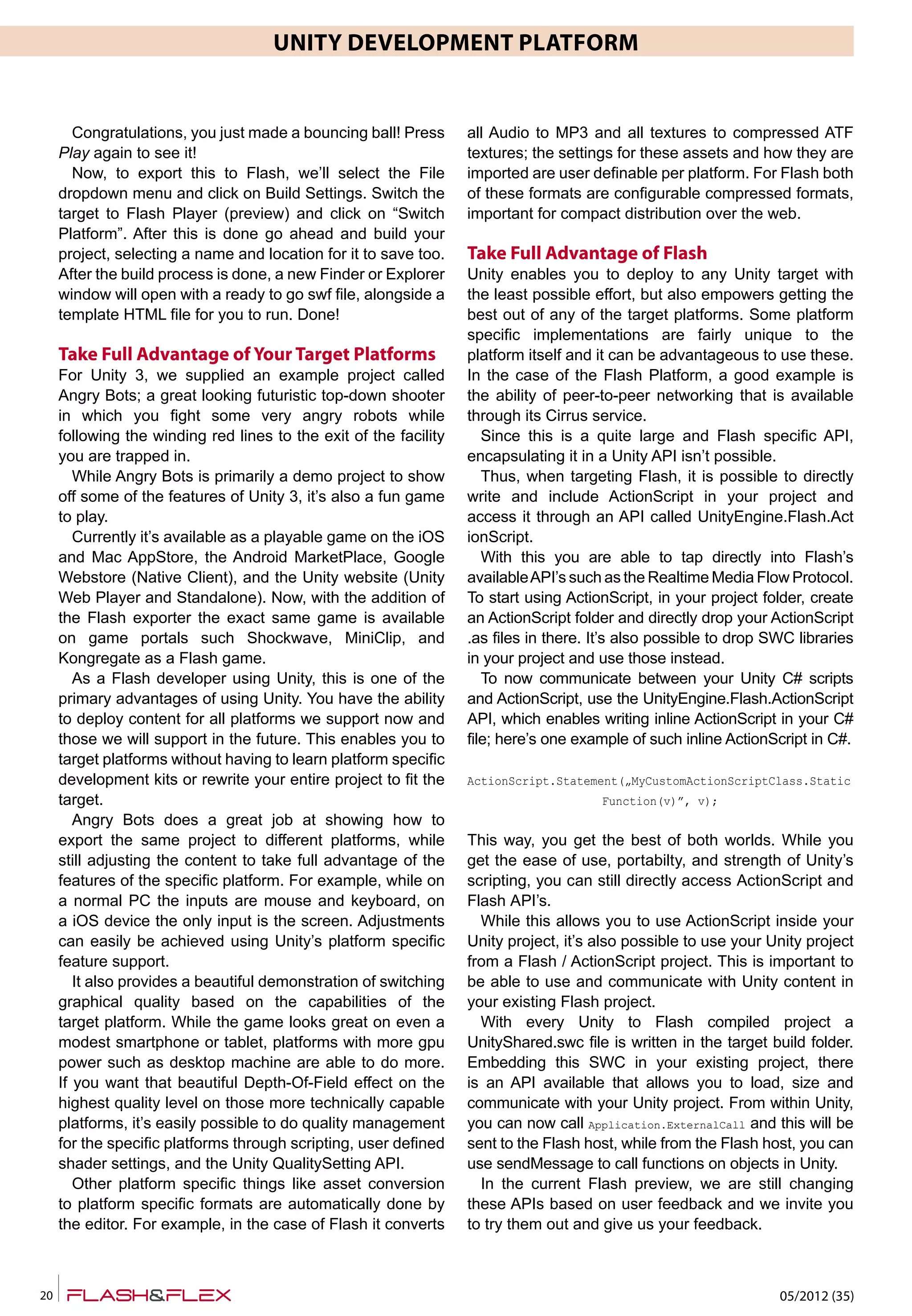 05/2012 (35)20
UNITY DEVELOPMENT PLATFORM
Congratulations, you just made a bouncing ball! Press
Play again to see it!
Now, to export this to Flash, we’ll select the File
dropdown menu and click on Build Settings. Switch the
target to Flash Player (preview) and click on “Switch
Platform”. After this is done go ahead and build your
project, selecting a name and location for it to save too.
After the build process is done, a new Finder or Explorer
window will open with a ready to go swf file, alongside a
template HTML file for you to run. Done!
Take Full Advantage of Your Target Platforms
For Unity 3, we supplied an example project called
Angry Bots; a great looking futuristic top-down shooter
in which you fight some very angry robots while
following the winding red lines to the exit of the facility
you are trapped in.
While Angry Bots is primarily a demo project to show
off some of the features of Unity 3, it’s also a fun game
to play.
Currently it’s available as a playable game on the iOS
and Mac AppStore, the Android MarketPlace, Google
Webstore (Native Client), and the Unity website (Unity
Web Player and Standalone). Now, with the addition of
the Flash exporter the exact same game is available
on game portals such Shockwave, MiniClip, and
Kongregate as a Flash game.
As a Flash developer using Unity, this is one of the
primary advantages of using Unity. You have the ability
to deploy content for all platforms we support now and
those we will support in the future. This enables you to
target platforms without having to learn platform specific
development kits or rewrite your entire project to fit the
target.
Angry Bots does a great job at showing how to
export the same project to different platforms, while
still adjusting the content to take full advantage of the
features of the specific platform. For example, while on
a normal PC the inputs are mouse and keyboard, on
a iOS device the only input is the screen. Adjustments
can easily be achieved using Unity’s platform specific
feature support.
It also provides a beautiful demonstration of switching
graphical quality based on the capabilities of the
target platform. While the game looks great on even a
modest smartphone or tablet, platforms with more gpu
power such as desktop machine are able to do more.
If you want that beautiful Depth-Of-Field effect on the
highest quality level on those more technically capable
platforms, it’s easily possible to do quality management
for the specific platforms through scripting, user defined
shader settings, and the Unity QualitySetting API.
Other platform specific things like asset conversion
to platform specific formats are automatically done by
the editor. For example, in the case of Flash it converts
all Audio to MP3 and all textures to compressed ATF
textures; the settings for these assets and how they are
imported are user definable per platform. For Flash both
of these formats are configurable compressed formats,
important for compact distribution over the web.
Take Full Advantage of Flash
Unity enables you to deploy to any Unity target with
the least possible effort, but also empowers getting the
best out of any of the target platforms. Some platform
specific implementations are fairly unique to the
platform itself and it can be advantageous to use these.
In the case of the Flash Platform, a good example is
the ability of peer-to-peer networking that is available
through its Cirrus service.
Since this is a quite large and Flash specific API,
encapsulating it in a Unity API isn’t possible.
Thus, when targeting Flash, it is possible to directly
write and include ActionScript in your project and
access it through an API called UnityEngine.Flash.Act
ionScript.
With this you are able to tap directly into Flash’s
availableAPI’s such as the Realtime Media Flow Protocol.
To start using ActionScript, in your project folder, create
an ActionScript folder and directly drop your ActionScript
.as files in there. It’s also possible to drop SWC libraries
in your project and use those instead.
To now communicate between your Unity C# scripts
and ActionScript, use the UnityEngine.Flash.ActionScript
API, which enables writing inline ActionScript in your C#
file; here’s one example of such inline ActionScript in C#.
ActionScript.Statement(„MyCustomActionScriptClass.Static
Function(v)”, v);
This way, you get the best of both worlds. While you
get the ease of use, portabilty, and strength of Unity’s
scripting, you can still directly access ActionScript and
Flash API’s.
While this allows you to use ActionScript inside your
Unity project, it’s also possible to use your Unity project
from a Flash / ActionScript project. This is important to
be able to use and communicate with Unity content in
your existing Flash project.
With every Unity to Flash compiled project a
UnityShared.swc file is written in the target build folder.
Embedding this SWC in your existing project, there
is an API available that allows you to load, size and
communicate with your Unity project. From within Unity,
you can now call Application.ExternalCall and this will be
sent to the Flash host, while from the Flash host, you can
use sendMessage to call functions on objects in Unity.
In the current Flash preview, we are still changing
these APIs based on user feedback and we invite you
to try them out and give us your feedback.
 